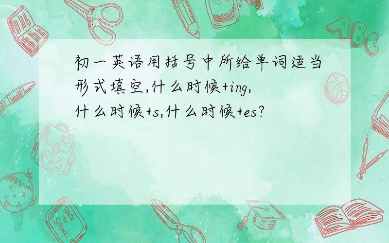 初一英语用括号中所给单词适当形式填空,什么时候+ing,什么时候+s,什么时候+es?