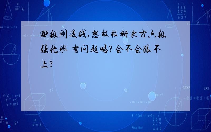 四级刚过线,想报报新东方六级强化班 有问题吗?会不会跟不上?