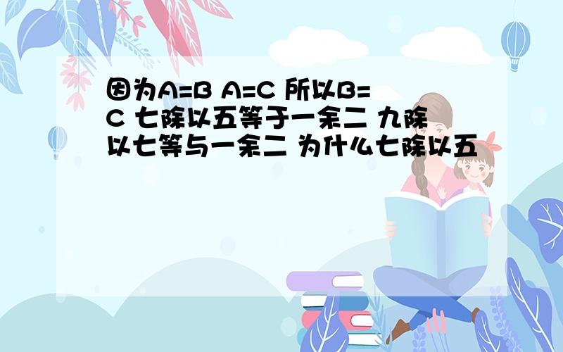 因为A=B A=C 所以B=C 七除以五等于一余二 九除以七等与一余二 为什么七除以五