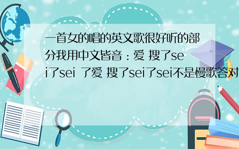 一首女的唱的英文歌很好听的部分我用中文皆音：爱 搜了sei了sei 了爱 搜了sei了sei不是慢歌答对加30分!