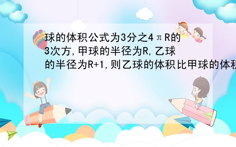 球的体积公式为3分之4πR的3次方,甲球的半径为R,乙球的半径为R+1,则乙球的体积比甲球的体积多多少急急急