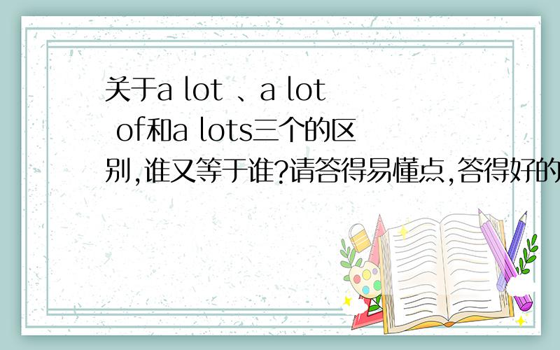 关于a lot 、a lot of和a lots三个的区别,谁又等于谁?请答得易懂点,答得好的加分.