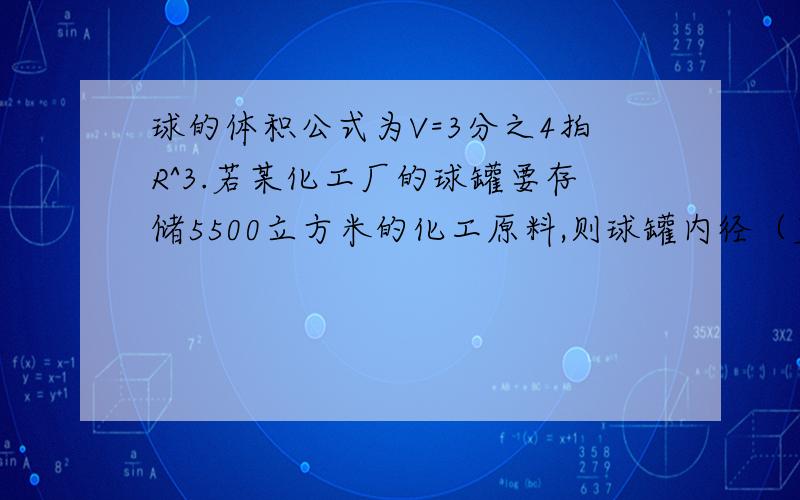 球的体积公式为V=3分之4拍R^3.若某化工厂的球罐要存储5500立方米的化工原料,则球罐内径（直径）至少是多少米?我只知道答案是21.901.