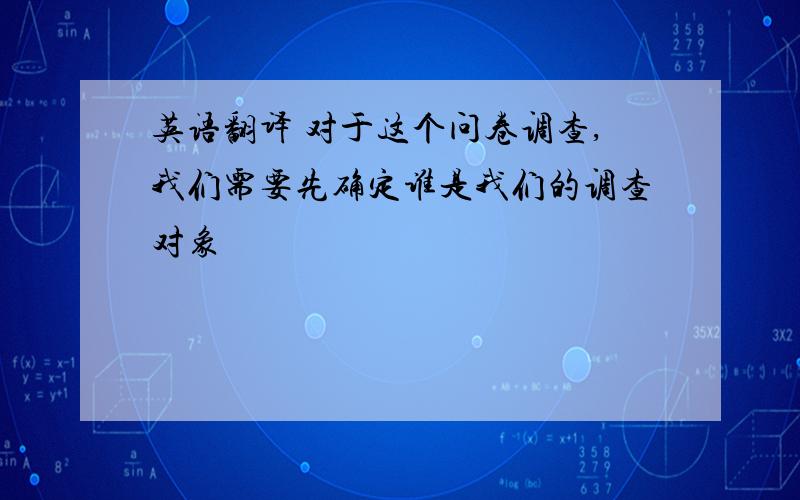 英语翻译 对于这个问卷调查,我们需要先确定谁是我们的调查对象