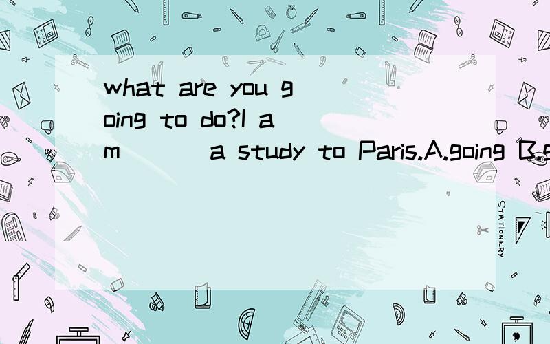 what are you going to do?I am ___a study to Paris.A.going B.going to C.going with D.going on