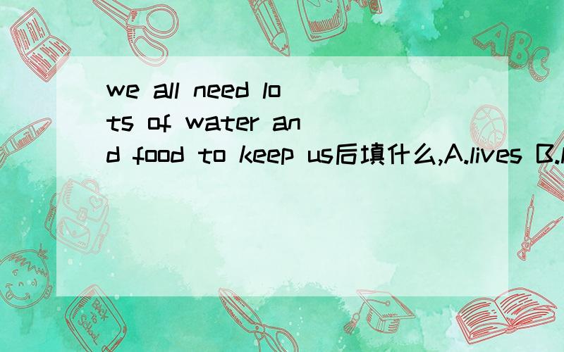 we all need lots of water and food to keep us后填什么,A.lives B.live c.alive原因是什么.