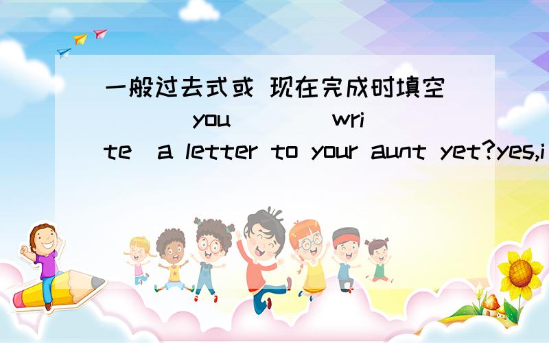 一般过去式或 现在完成时填空 ___you___(write)a letter to your aunt yet?yes,i__.i__(write)one lastweek