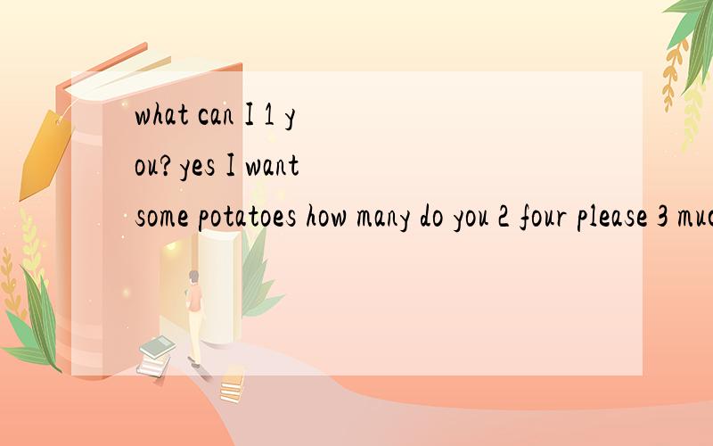 what can I 1 you?yes I want some potatoes how many do you 2 four please 3 much are they?potatoesare two yuan each 4 there are four OK i will 5 them 6 youneedanything else?yes,i also want a pair of pants 7 my daughter.how about this pair?i 8 like the