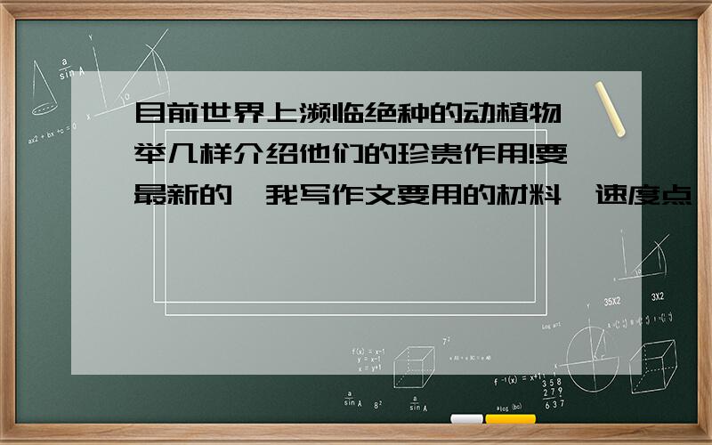 目前世界上濒临绝种的动植物,举几样介绍他们的珍贵作用!要最新的,我写作文要用的材料,速度点```我赶急,明天就要交作文了.求求各位叔叔阿姨哥哥姐姐爷爷奶奶了!