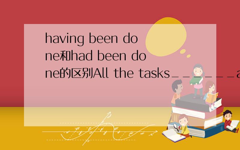 having been done和had been done的区别All the tasks______ahead of time,they decided to go on holiday for a week.A.having been fulfilledB.had been fulfilled为什么选A而不是选B?