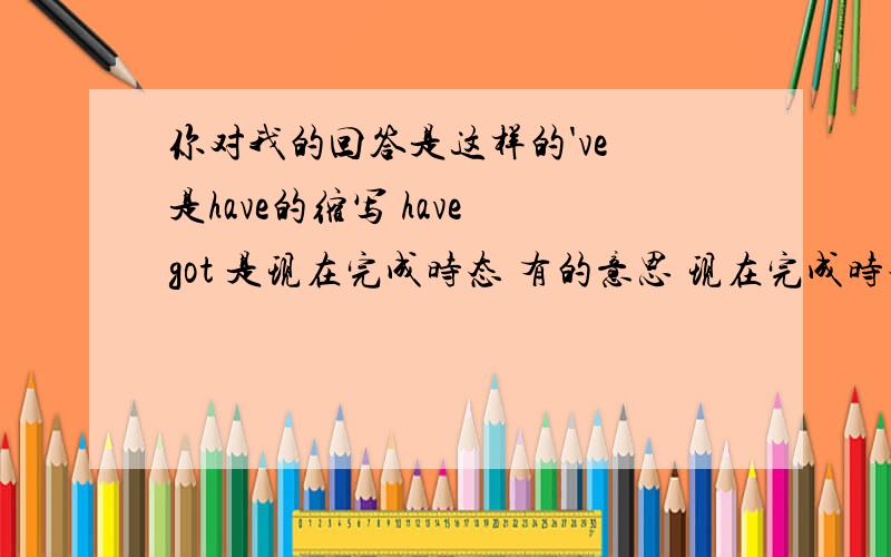 你对我的回答是这样的've 是have的缩写 have got 是现在完成时态 有的意思 现在完成时态是have done的形式可是这句话结合语境不应该是现在完成时