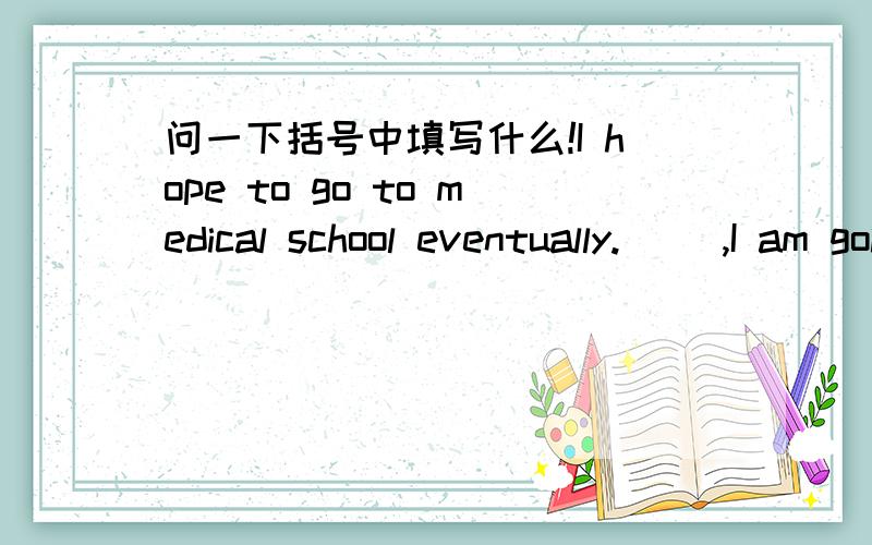 问一下括号中填写什么!I hope to go to medical school eventually.() ,I am going to learn Chinese.