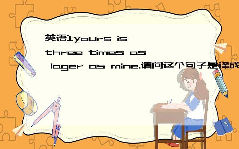 英语:1.yours is three times as lager as mine.请问这个句子是译成:你的是我的三倍一样的大,还是译成你的是我的两倍的大.2.their room is three times as big as ours.同意句:their room is twice bigger than ours.请问两