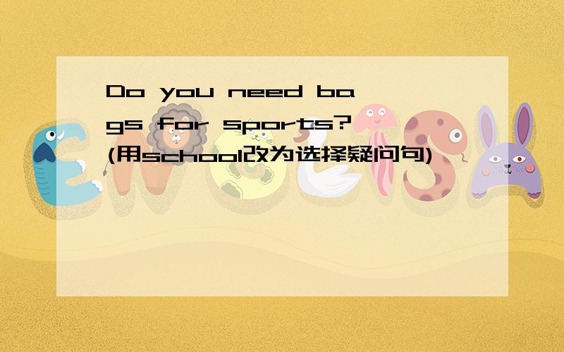 Do you need bags for sports?(用school改为选择疑问句)