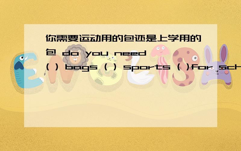 你需要运动用的包还是上学用的包 do you need ( ) bags ( ) sports ( )for school?