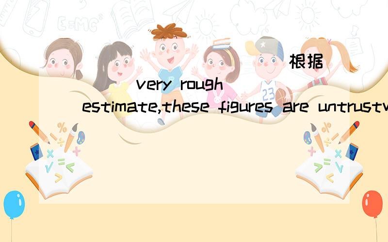 ___________(根据)__ very rough estimate,these figures are untrustworthy.__________(根据)__ very rough estimate,these figures are untrustworthy.填based on 还是 according to ,为什么?