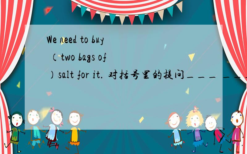 We need to buy （two bags of ）salt for it. 对括号里的提问___ ____  _____　　 　　 　 　　　 do you need to buy for it?