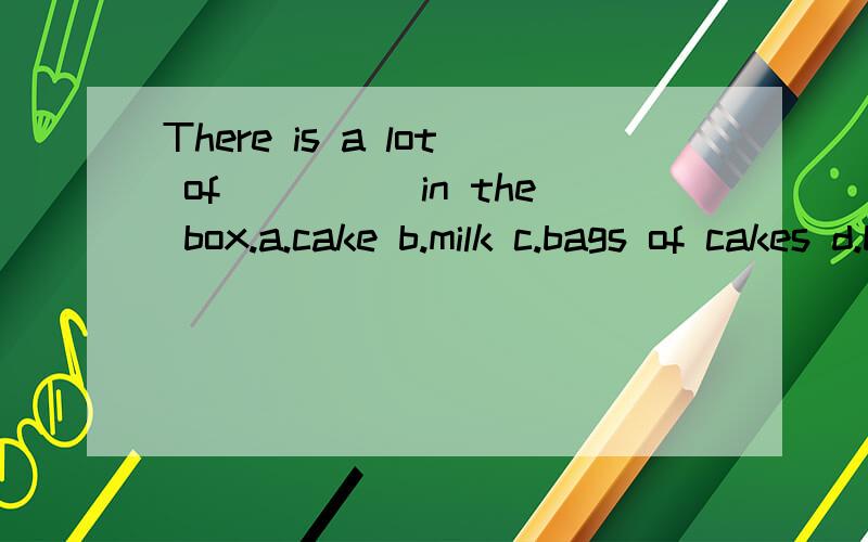 There is a lot of_____in the box.a.cake b.milk c.bags of cakes d.bags of milk 答案选b但我觉得四者都能说通呀.箱子里有许多装着牛奶（蛋糕）的盒子不行吗？