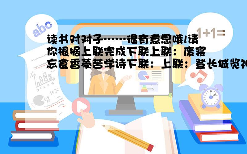 读书对对子……很有意思哦!请你根据上联完成下联上联：废寝忘食香菱苦学诗下联：上联：登长城览神州风貌下联：