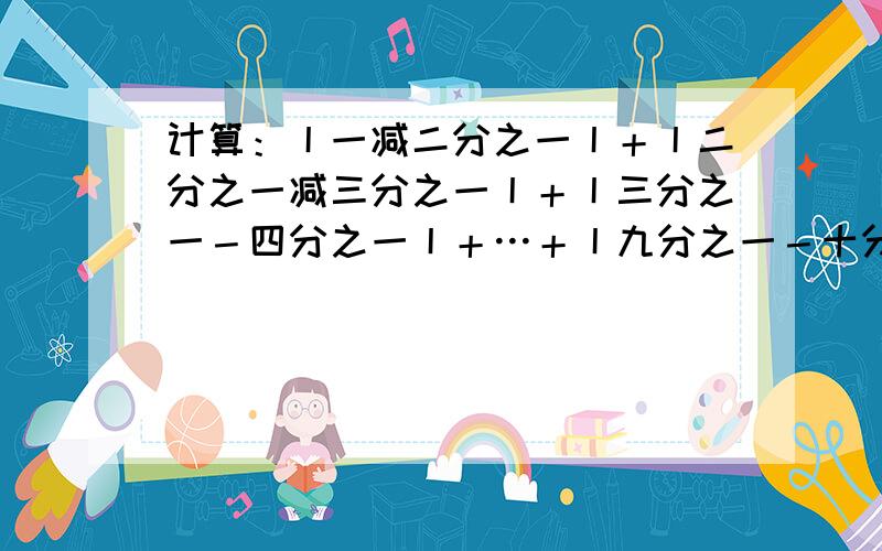 计算：丨一减二分之一丨＋丨二分之一减三分之一丨＋丨三分之一－四分之一丨＋…＋丨九分之一－十分之一丨