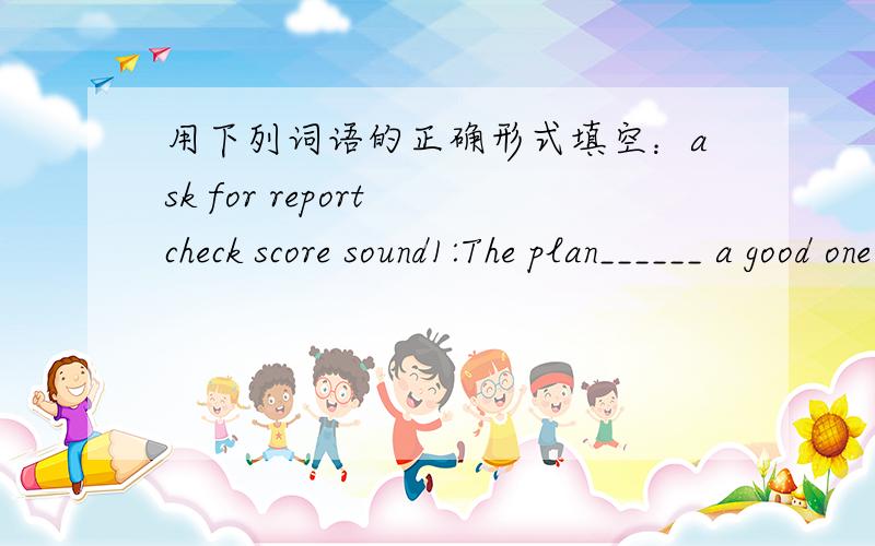 用下列词语的正确形式填空：ask for report check score sound1:The plan______ a good one.Why not invite Jin to join us?2:I want to be a______ for a newspaper in the future.3:The ______ in the final was five to zero.4:I need to ______ some a