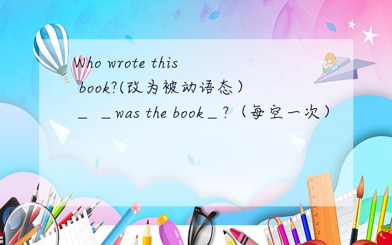 Who wrote this book?(改为被动语态）＿ ＿was the book＿?（每空一次）