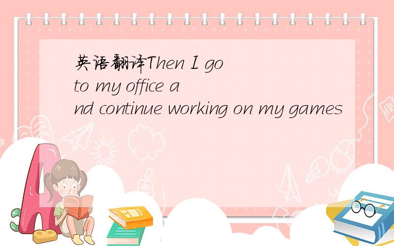 英语翻译Then I go to my office and continue working on my games