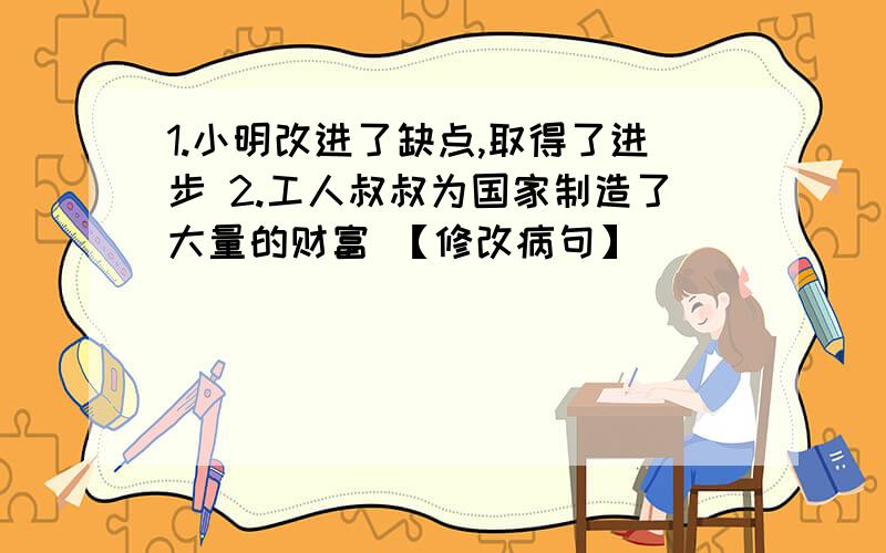 1.小明改进了缺点,取得了进步 2.工人叔叔为国家制造了大量的财富 【修改病句】