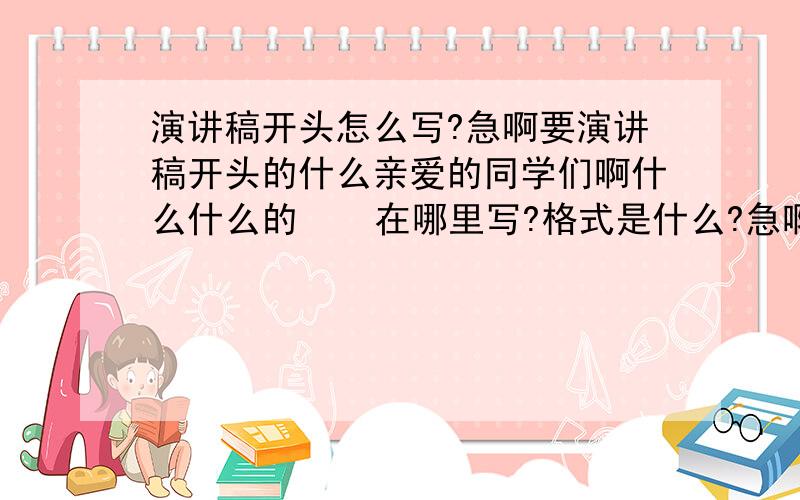 演讲稿开头怎么写?急啊要演讲稿开头的什么亲爱的同学们啊什么什么的    在哪里写?格式是什么?急啊,快!