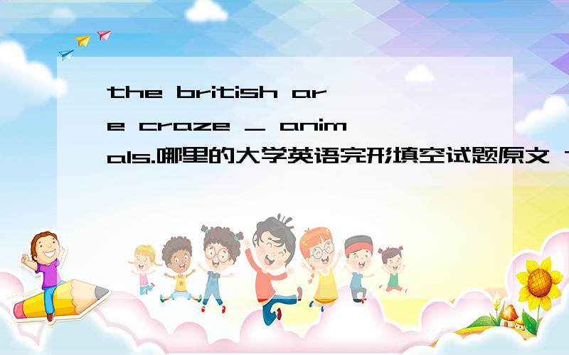 the british are craze _ animals.哪里的大学英语完形填空试题原文 The British are craze _ 1 animals.They catch them,train them and _ them.They like to hear stories about them on TV news programs.And they like _ 3 books them.Many families