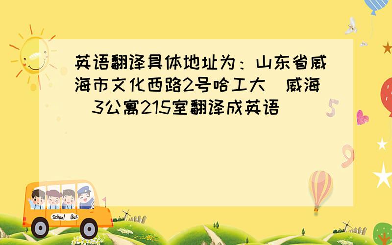 英语翻译具体地址为：山东省威海市文化西路2号哈工大（威海）3公寓215室翻译成英语