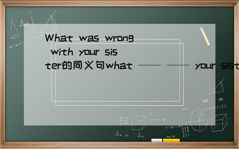 What was wrong with your sister的同义句what —— —— your sister