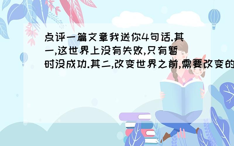 点评一篇文章我送你4句话.其一,这世界上没有失败,只有暂时没成功.其二,改变世界之前,需要改变的是你自己.其三,改变从决定开始,决定在行动之前.其四,是自己的决心,而不是环境在决定你的