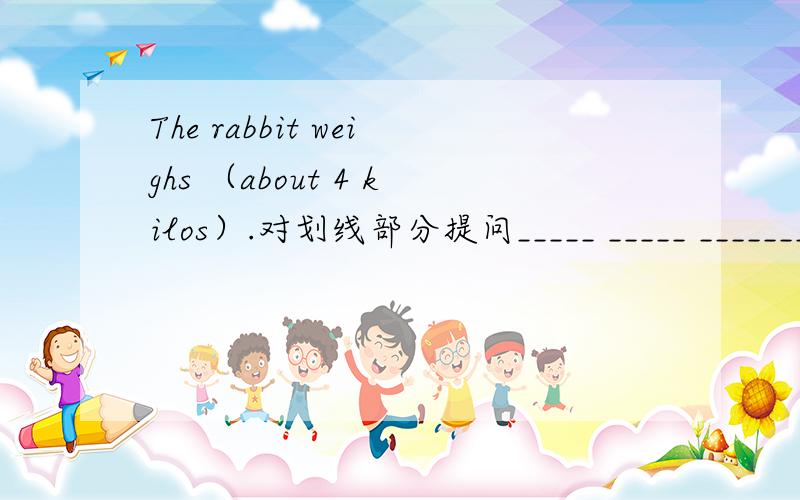 The rabbit weighs （about 4 kilos）.对划线部分提问_____ _____ _______ the rabbit ______