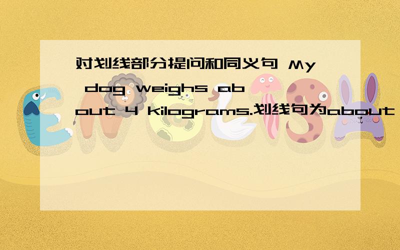 对划线部分提问和同义句 My dog weighs about 4 kilograms.划线句为about 4 kilograms_____ _____ ____your dog _____?_____ _____of my dog is about 4 kilograms.