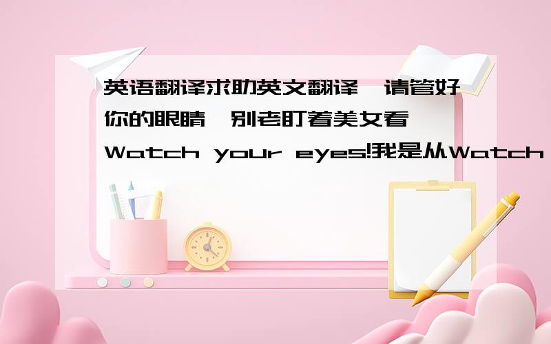 英语翻译求助英文翻译,请管好你的眼睛,别老盯着美女看` Watch your eyes!我是从Watch your mouth 上得到的启发.