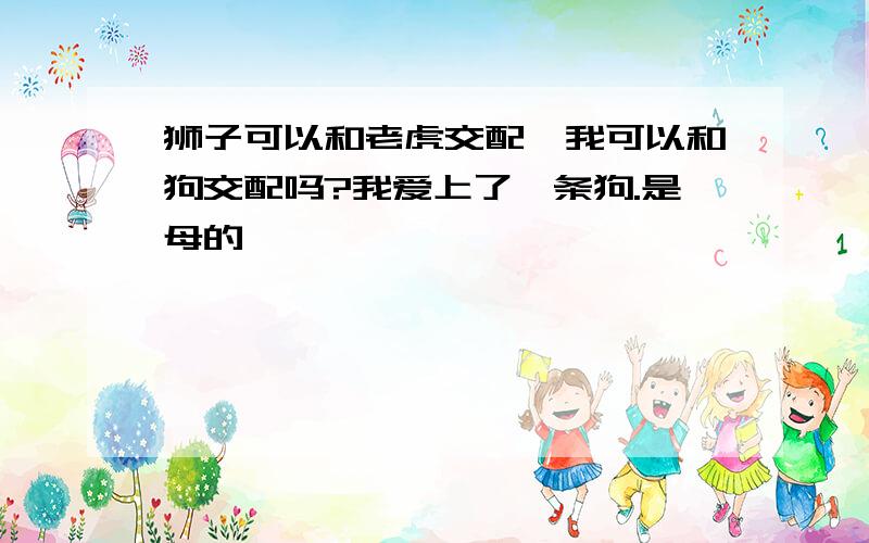 狮子可以和老虎交配,我可以和狗交配吗?我爱上了一条狗.是母的