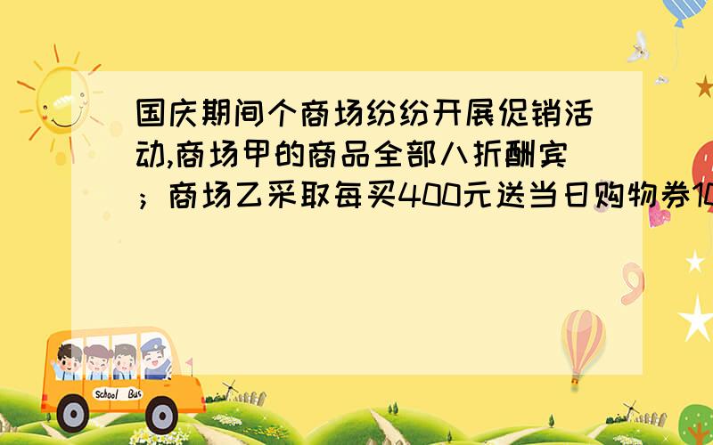 国庆期间个商场纷纷开展促销活动,商场甲的商品全部八折酬宾；商场乙采取每买400元送当日购物券100元,并加送20元现金【购物券使用后不可再领赠券】的方式促销,（1）若客户购物金额均为4