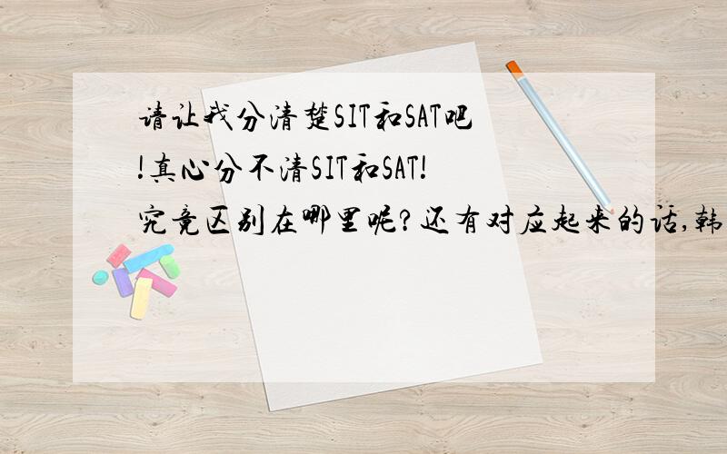 请让我分清楚SIT和SAT吧!真心分不清SIT和SAT!究竟区别在哪里呢?还有对应起来的话,韩国的又是叫什么呢?丑话说在最前面,有些人别自取其辱,单纯解释英文的真心只让我觉得没文化真心觉得有些