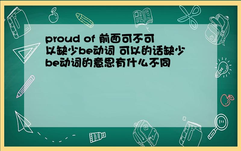 proud of 前面可不可以缺少be动词 可以的话缺少be动词的意思有什么不同