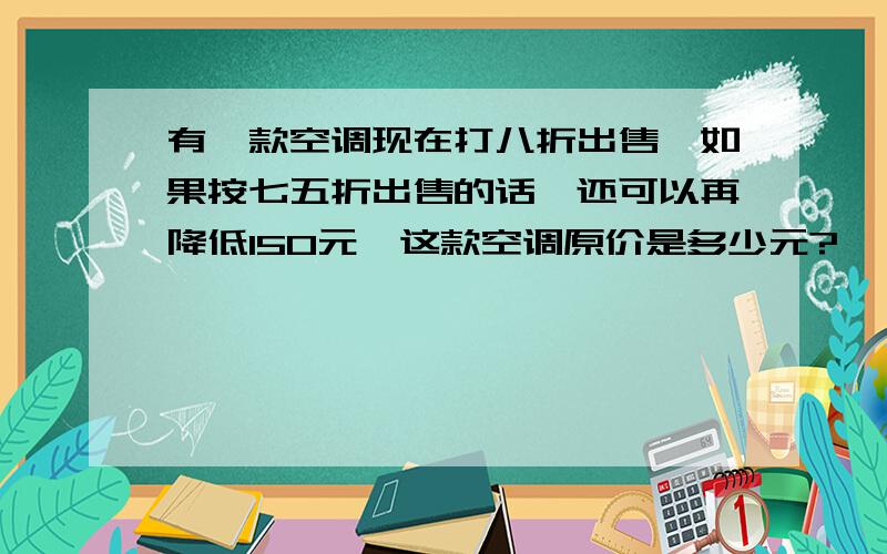 有一款空调现在打八折出售,如果按七五折出售的话,还可以再降低150元,这款空调原价是多少元?