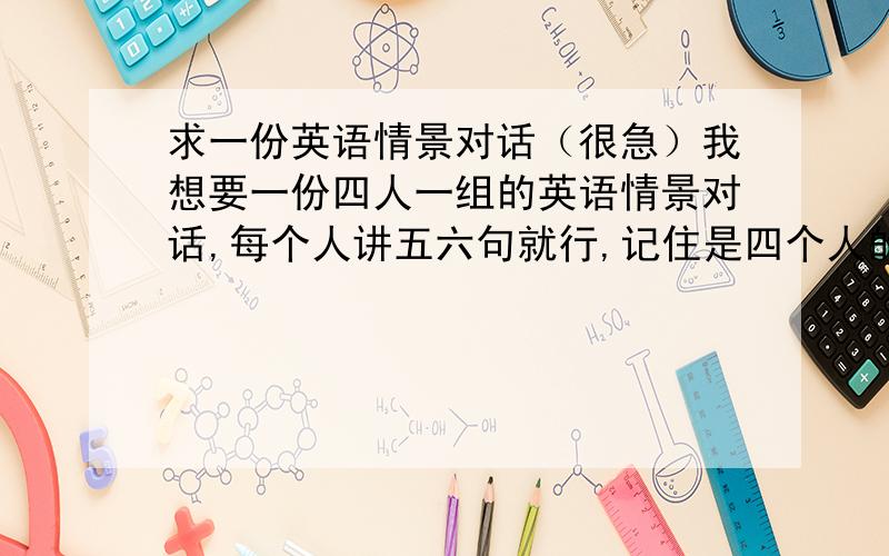 求一份英语情景对话（很急）我想要一份四人一组的英语情景对话,每个人讲五六句就行,记住是四个人的啊!