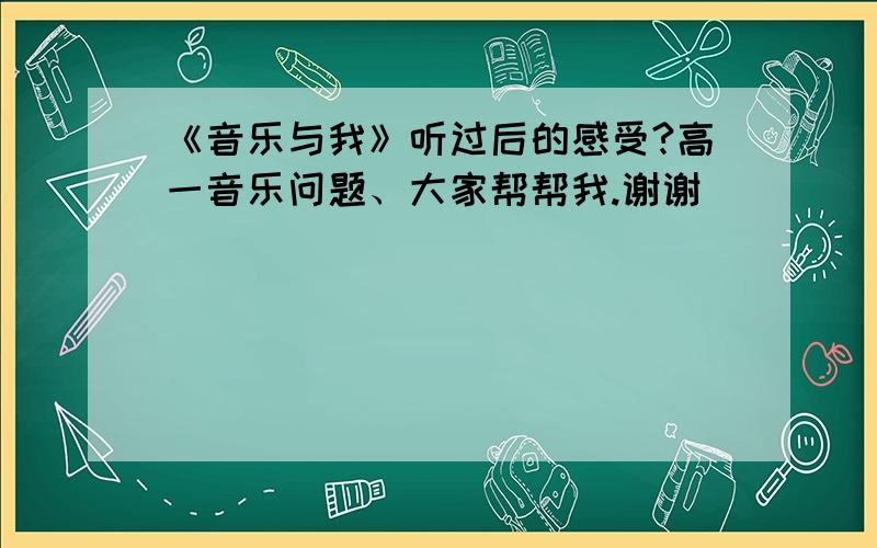 《音乐与我》听过后的感受?高一音乐问题、大家帮帮我.谢谢