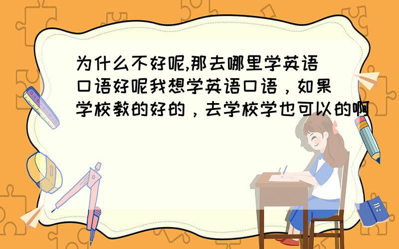 为什么不好呢,那去哪里学英语口语好呢我想学英语口语，如果学校教的好的，去学校学也可以的啊