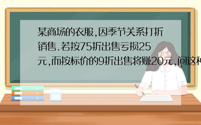 某商场的衣服,因季节关系打折销售.若按75折出售亏损25元,而按标价的9折出售将赚20元,问这种商品的价格少元