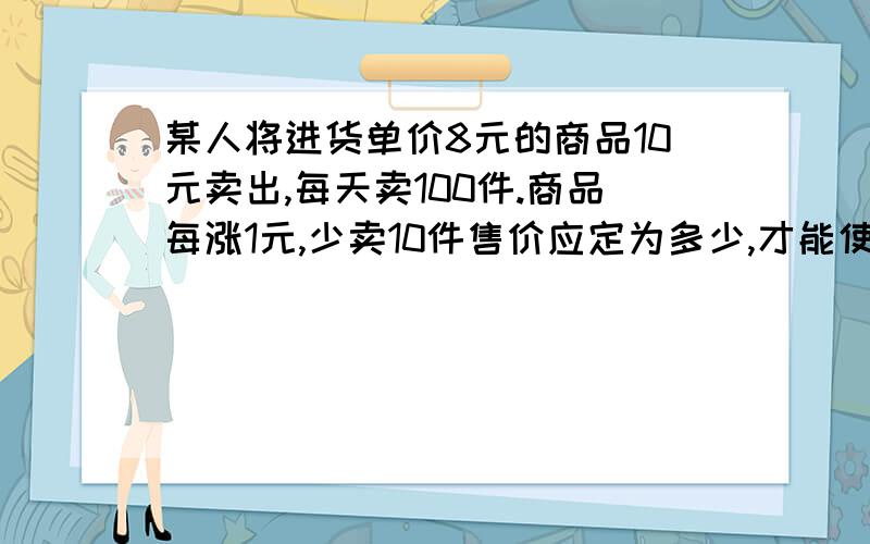 某人将进货单价8元的商品10元卖出,每天卖100件.商品每涨1元,少卖10件售价应定为多少,才能使每天获利最大?最大利润是多少?