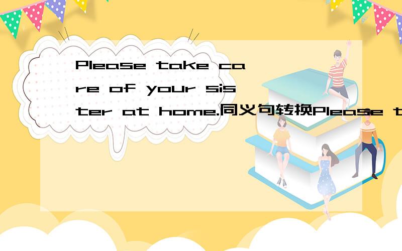 Please take care of your sister at home.同义句转换Please take care of your sister at homePlease —— ——your sister at home .