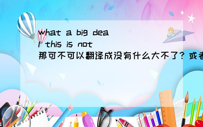 what a big deal this is not 那可不可以翻译成没有什么大不了？或者翻译错误？和“没有什么大不了”有可能弄错吗？