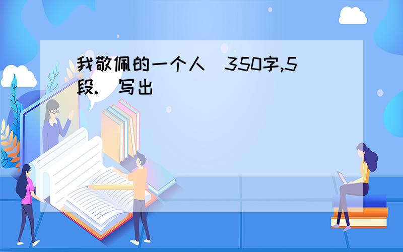 我敬佩的一个人（350字,5段.）写出