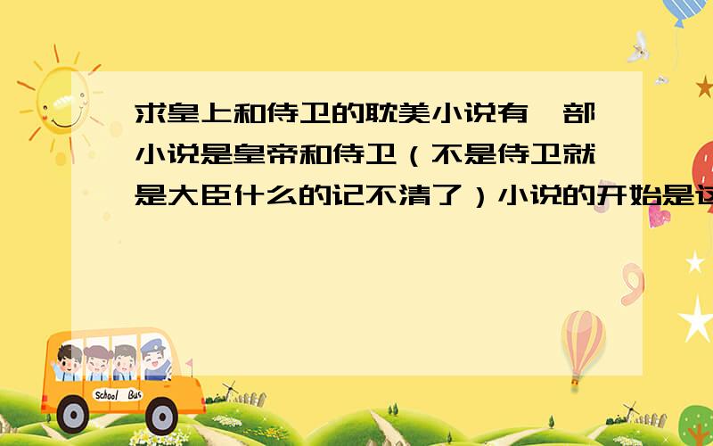 求皇上和侍卫的耽美小说有一部小说是皇帝和侍卫（不是侍卫就是大臣什么的记不清了）小说的开始是这个侍卫刚醒来时发现自己正在被一个男的那什么什么,然后伸手就想打,后来一看那个